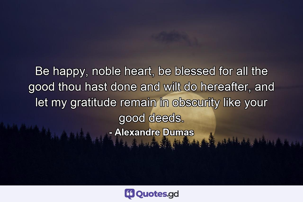 Be happy, noble heart, be blessed for all the good thou hast done and wilt do hereafter, and let my gratitude remain in obscurity like your good deeds. - Quote by Alexandre Dumas