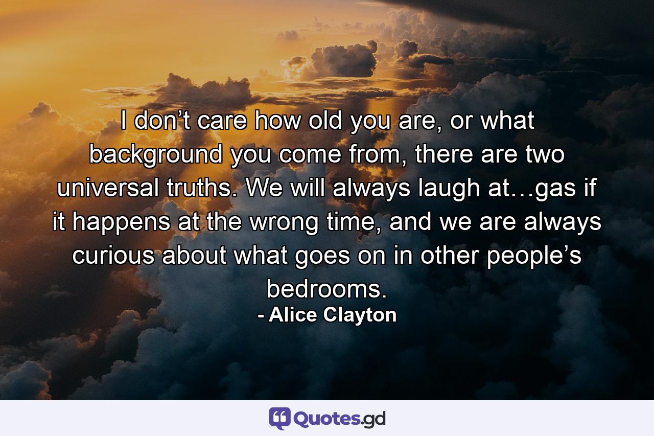 I don’t care how old you are, or what background you come from, there are two universal truths. We will always laugh at…gas if it happens at the wrong time, and we are always curious about what goes on in other people’s bedrooms. - Quote by Alice Clayton