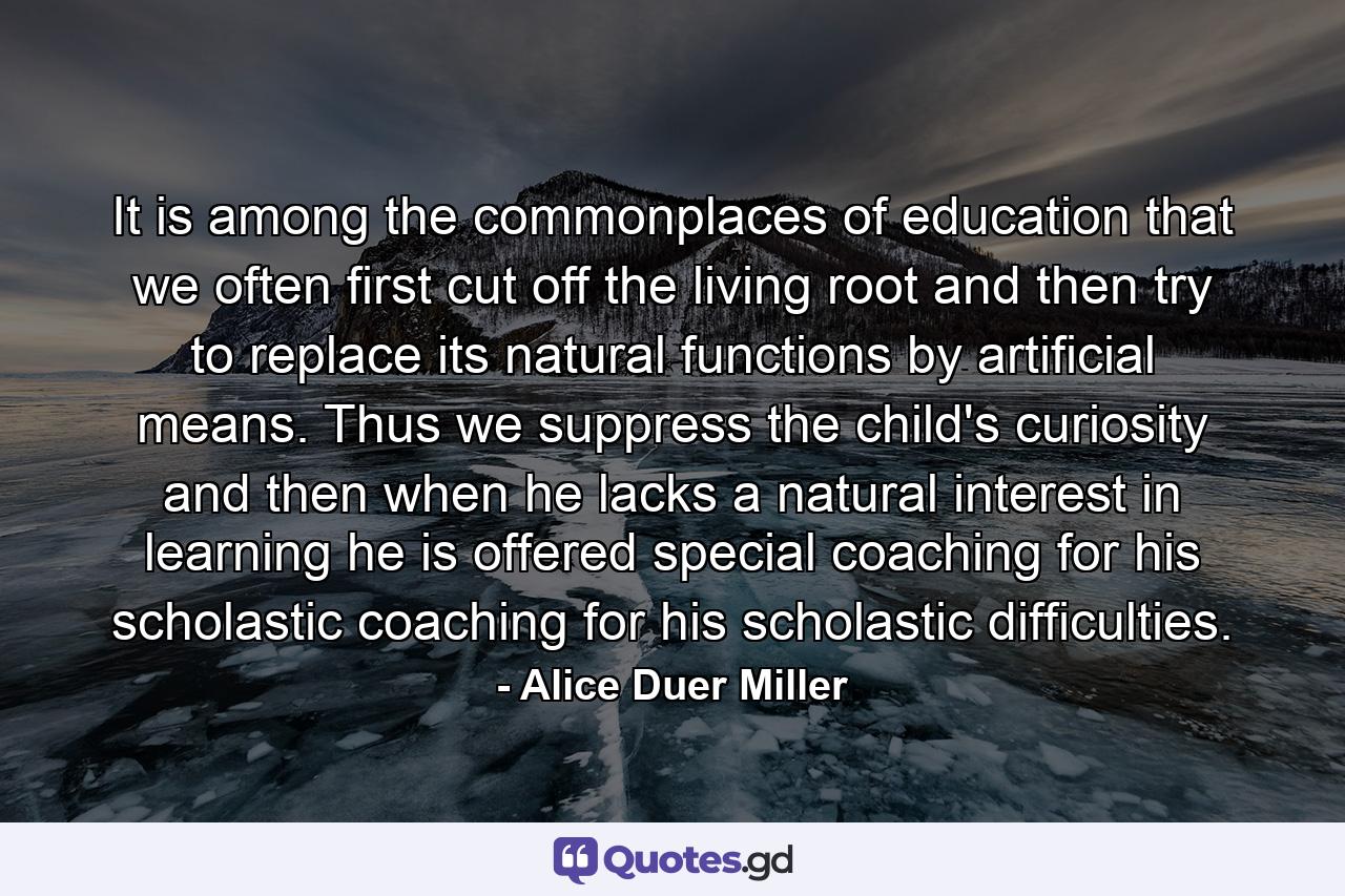 It is among the commonplaces of education that we often first cut off the living root and then try to replace its natural functions by artificial means. Thus we suppress the child's curiosity and then when he lacks a natural interest in learning he is offered special coaching for his scholastic coaching for his scholastic difficulties. - Quote by Alice Duer Miller