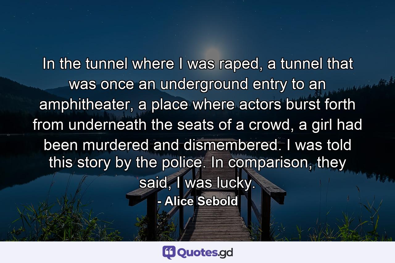 In the tunnel where I was raped, a tunnel that was once an underground entry to an amphitheater, a place where actors burst forth from underneath the seats of a crowd, a girl had been murdered and dismembered. I was told this story by the police. In comparison, they said, I was lucky. - Quote by Alice Sebold