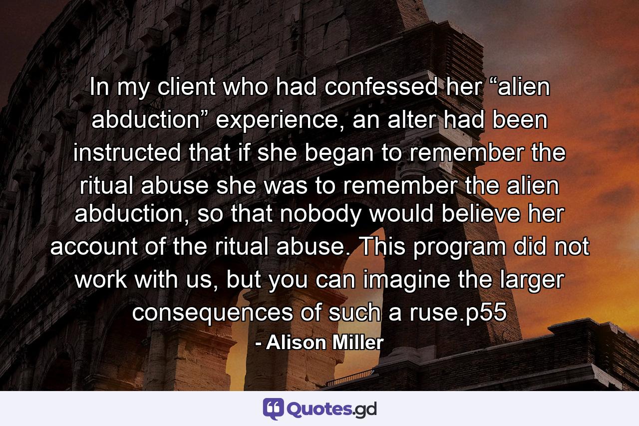 In my client who had confessed her “alien abduction” experience, an alter had been instructed that if she began to remember the ritual abuse she was to remember the alien abduction, so that nobody would believe her account of the ritual abuse. This program did not work with us, but you can imagine the larger consequences of such a ruse.p55 - Quote by Alison Miller