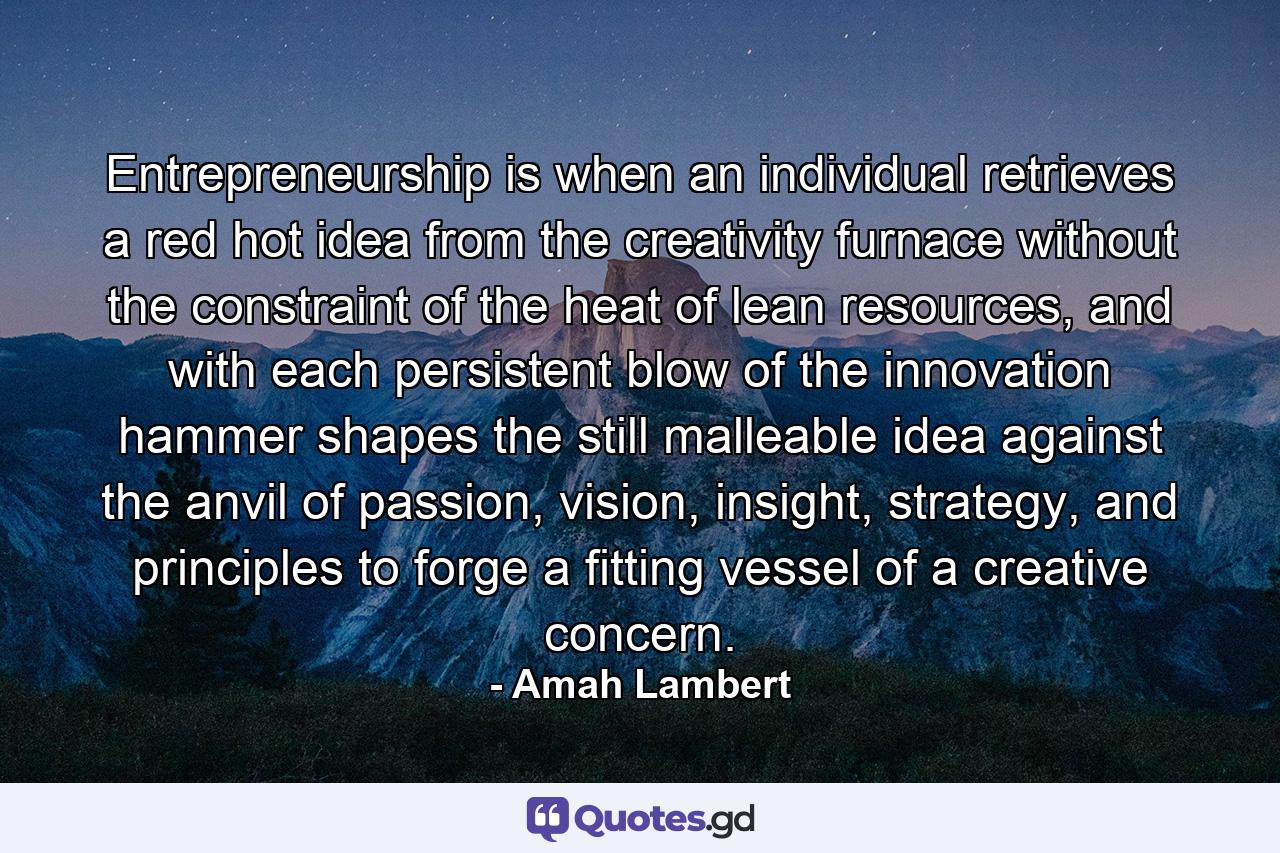 Entrepreneurship is when an individual retrieves a red hot idea from the creativity furnace without the constraint of the heat of lean resources, and with each persistent blow of the innovation hammer shapes the still malleable idea against the anvil of passion, vision, insight, strategy, and principles to forge a fitting vessel of a creative concern. - Quote by Amah Lambert