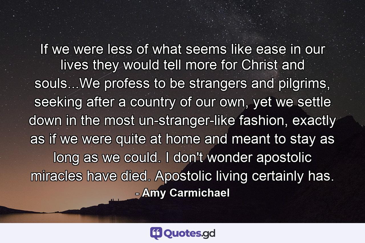 If we were less of what seems like ease in our lives they would tell more for Christ and souls...We profess to be strangers and pilgrims, seeking after a country of our own, yet we settle down in the most un-stranger-like fashion, exactly as if we were quite at home and meant to stay as long as we could. I don't wonder apostolic miracles have died. Apostolic living certainly has. - Quote by Amy Carmichael