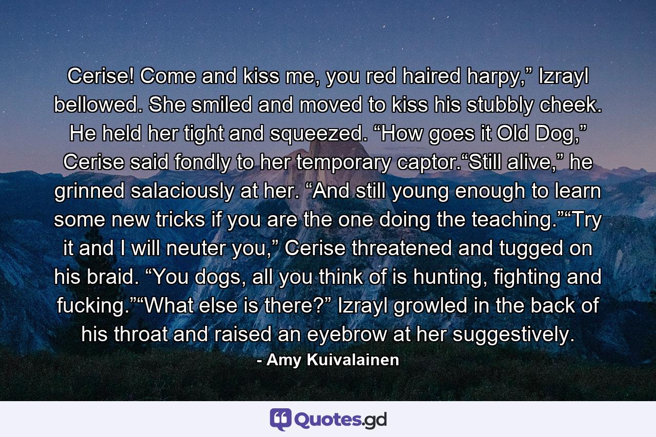 Cerise! Come and kiss me, you red haired harpy,” Izrayl bellowed. She smiled and moved to kiss his stubbly cheek. He held her tight and squeezed. “How goes it Old Dog,” Cerise said fondly to her temporary captor.“Still alive,” he grinned salaciously at her. “And still young enough to learn some new tricks if you are the one doing the teaching.”“Try it and I will neuter you,” Cerise threatened and tugged on his braid. “You dogs, all you think of is hunting, fighting and fucking.”“What else is there?” Izrayl growled in the back of his throat and raised an eyebrow at her suggestively. - Quote by Amy Kuivalainen