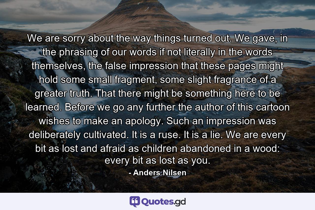 We are sorry about the way things turned out. We gave, in the phrasing of our words if not literally in the words themselves, the false impression that these pages might hold some small fragment, some slight fragrance of a greater truth. That there might be something here to be learned. Before we go any further the author of this cartoon wishes to make an apology. Such an impression was deliberately cultivated. It is a ruse. It is a lie. We are every bit as lost and afraid as children abandoned in a wood: every bit as lost as you. - Quote by Anders Nilsen