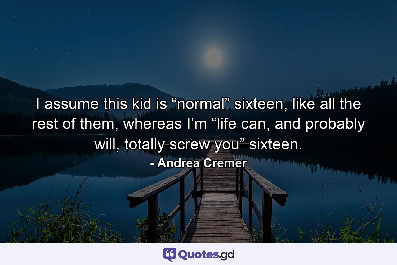 I assume this kid is “normal” sixteen, like all the rest of them, whereas I’m “life can, and probably will, totally screw you” sixteen. - Quote by Andrea Cremer