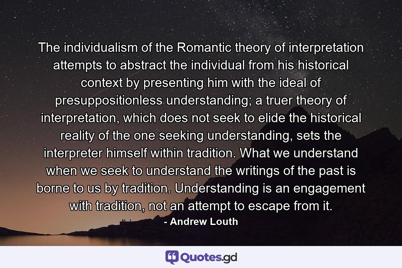 The individualism of the Romantic theory of interpretation attempts to abstract the individual from his historical context by presenting him with the ideal of presuppositionless understanding; a truer theory of interpretation, which does not seek to elide the historical reality of the one seeking understanding, sets the interpreter himself within tradition. What we understand when we seek to understand the writings of the past is borne to us by tradition. Understanding is an engagement with tradition, not an attempt to escape from it. - Quote by Andrew Louth