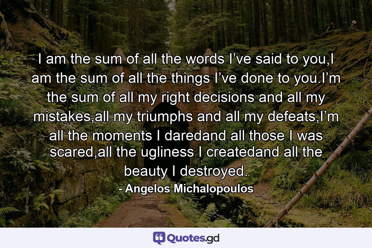 I am the sum of all the words I’ve said to you,I am the sum of all the things I’ve done to you.I’m the sum of all my right decisions and all my mistakes,all my triumphs and all my defeats,I’m all the moments I daredand all those I was scared,all the ugliness I createdand all the beauty I destroyed. - Quote by Angelos Michalopoulos