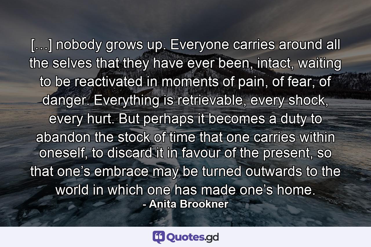 […] nobody grows up. Everyone carries around all the selves that they have ever been, intact, waiting to be reactivated in moments of pain, of fear, of danger. Everything is retrievable, every shock, every hurt. But perhaps it becomes a duty to abandon the stock of time that one carries within oneself, to discard it in favour of the present, so that one’s embrace may be turned outwards to the world in which one has made one’s home. - Quote by Anita Brookner