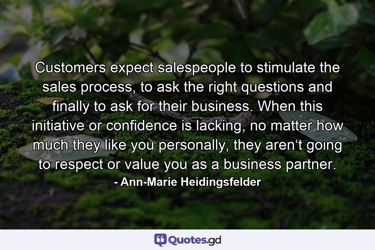 Customers expect salespeople to stimulate the sales process, to ask the right questions and finally to ask for their business. When this initiative or confidence is lacking, no matter how much they like you personally, they aren‘t going to respect or value you as a business partner. - Quote by Ann-Marie Heidingsfelder