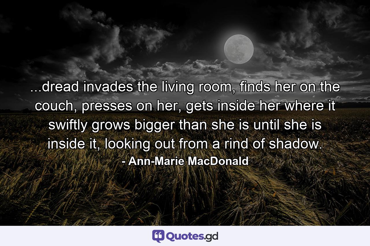 ...dread invades the living room, finds her on the couch, presses on her, gets inside her where it swiftly grows bigger than she is until she is inside it, looking out from a rind of shadow. - Quote by Ann-Marie MacDonald