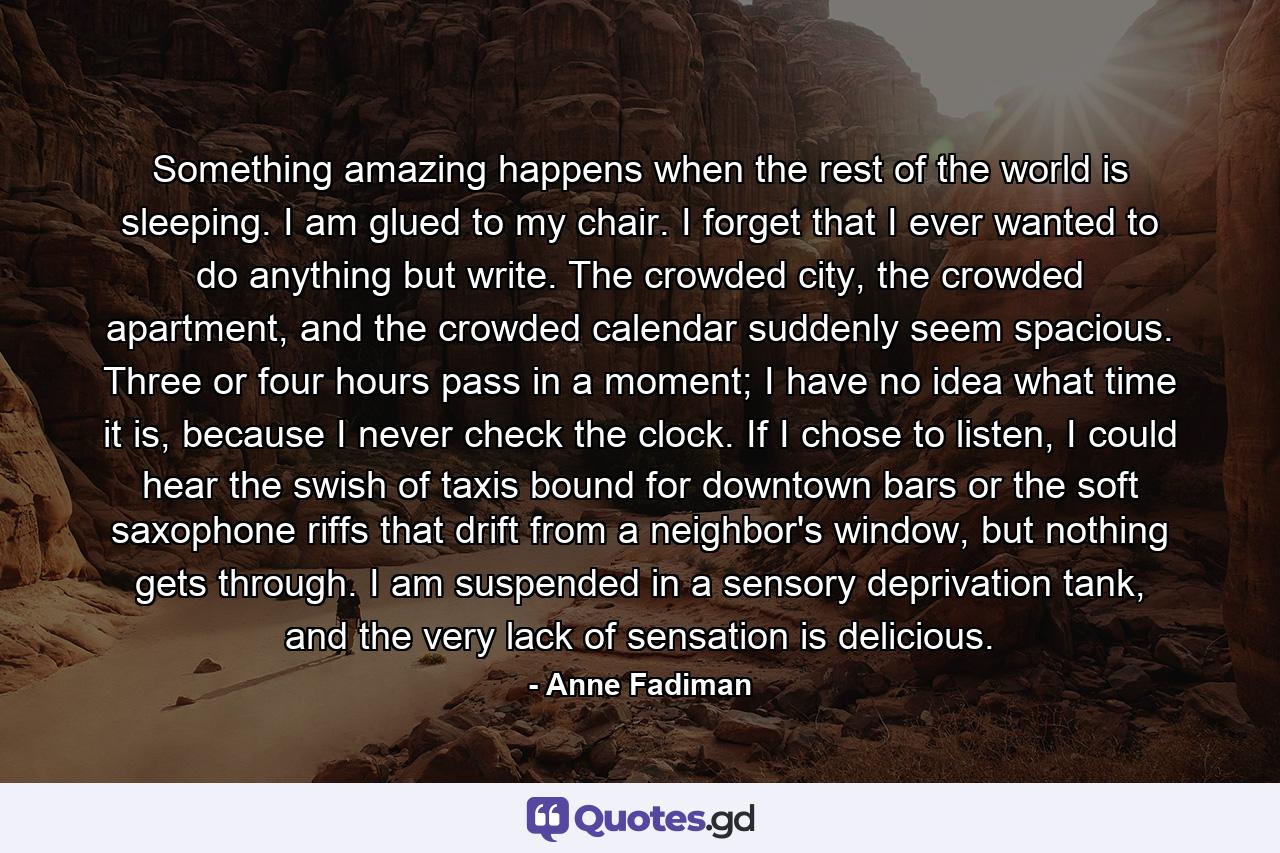 Something amazing happens when the rest of the world is sleeping. I am glued to my chair. I forget that I ever wanted to do anything but write. The crowded city, the crowded apartment, and the crowded calendar suddenly seem spacious. Three or four hours pass in a moment; I have no idea what time it is, because I never check the clock. If I chose to listen, I could hear the swish of taxis bound for downtown bars or the soft saxophone riffs that drift from a neighbor's window, but nothing gets through. I am suspended in a sensory deprivation tank, and the very lack of sensation is delicious. - Quote by Anne Fadiman