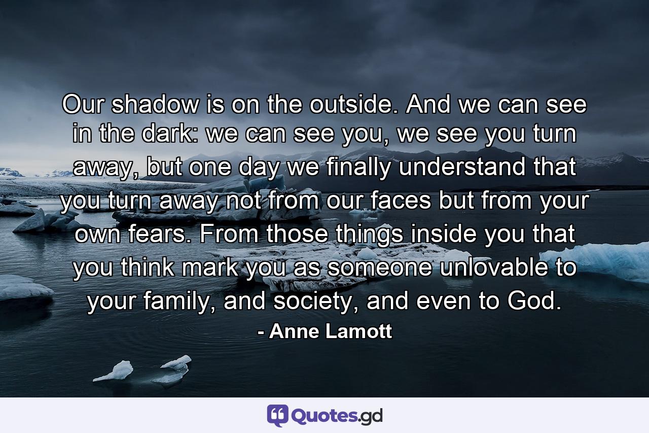 Our shadow is on the outside. And we can see in the dark: we can see you, we see you turn away, but one day we finally understand that you turn away not from our faces but from your own fears. From those things inside you that you think mark you as someone unlovable to your family, and society, and even to God. - Quote by Anne Lamott