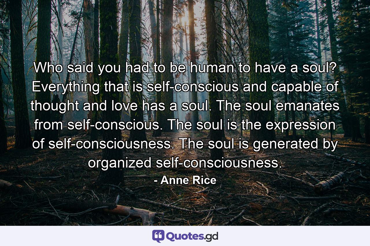 Who said you had to be human to have a soul? Everything that is self-conscious and capable of thought and love has a soul. The soul emanates from self-conscious. The soul is the expression of self-consciousness. The soul is generated by organized self-consciousness. - Quote by Anne Rice