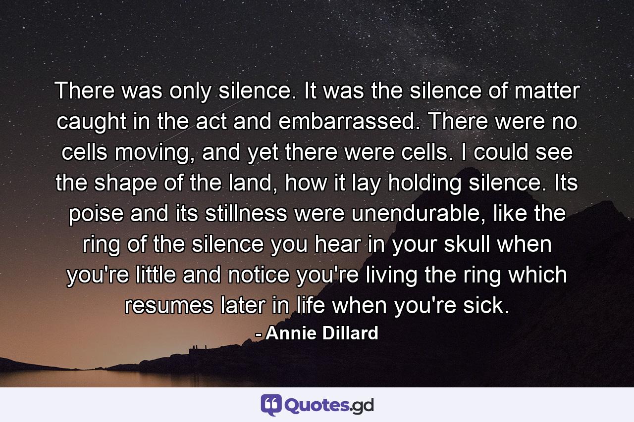 There was only silence. It was the silence of matter caught in the act and embarrassed. There were no cells moving, and yet there were cells. I could see the shape of the land, how it lay holding silence. Its poise and its stillness were unendurable, like the ring of the silence you hear in your skull when you're little and notice you're living the ring which resumes later in life when you're sick. - Quote by Annie Dillard