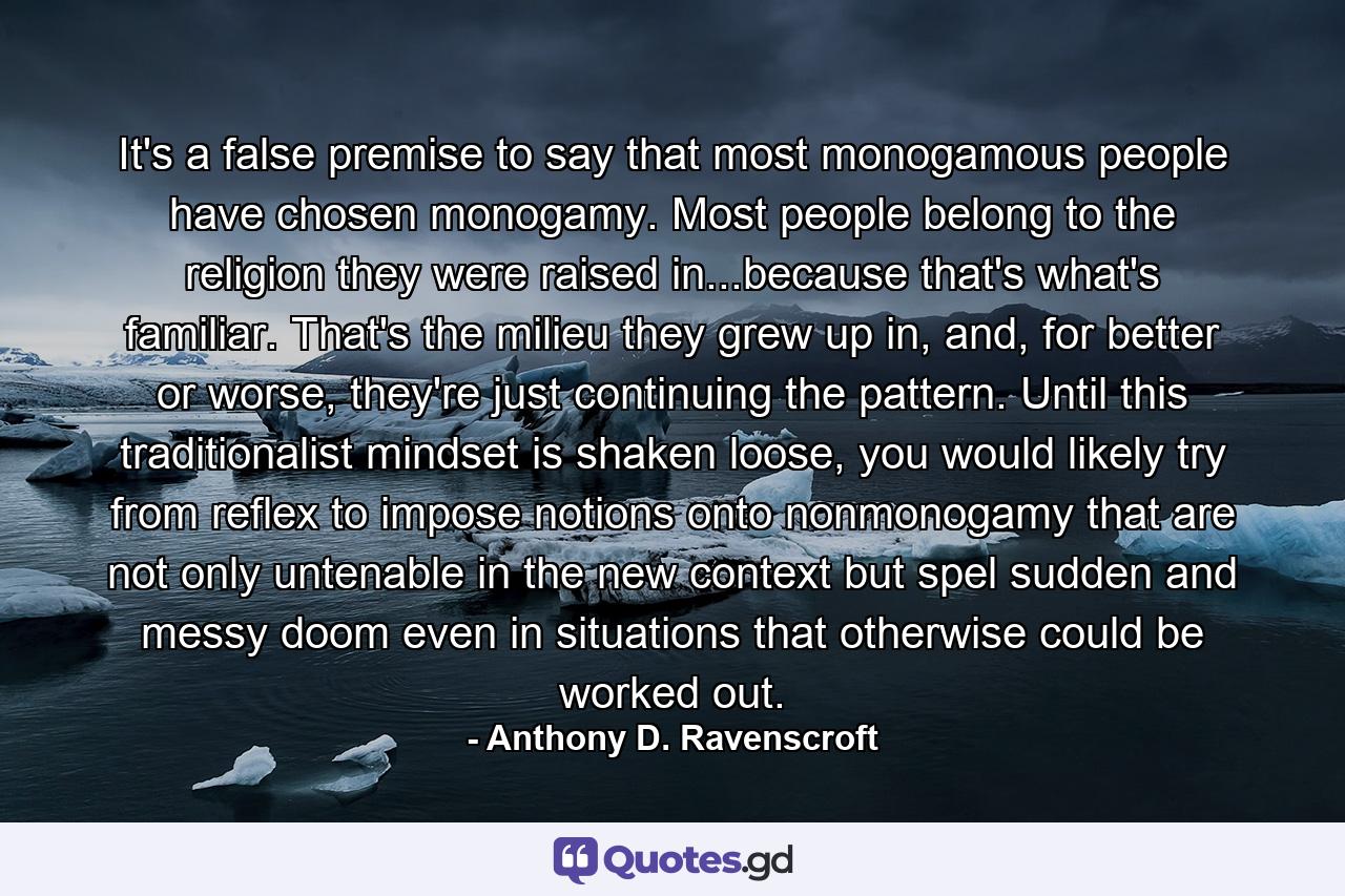 It's a false premise to say that most monogamous people have chosen monogamy. Most people belong to the religion they were raised in...because that's what's familiar. That's the milieu they grew up in, and, for better or worse, they're just continuing the pattern. Until this traditionalist mindset is shaken loose, you would likely try from reflex to impose notions onto nonmonogamy that are not only untenable in the new context but spel sudden and messy doom even in situations that otherwise could be worked out. - Quote by Anthony D. Ravenscroft