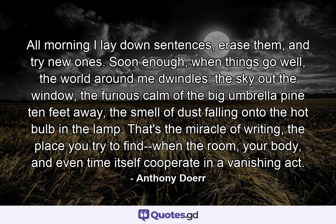 All morning I lay down sentences, erase them, and try new ones. Soon enough, when things go well, the world around me dwindles: the sky out the window, the furious calm of the big umbrella pine ten feet away, the smell of dust falling onto the hot bulb in the lamp. That's the miracle of writing, the place you try to find--when the room, your body, and even time itself cooperate in a vanishing act. - Quote by Anthony Doerr