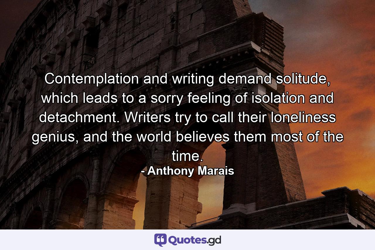 Contemplation and writing demand solitude, which leads to a sorry feeling of isolation and detachment. Writers try to call their loneliness genius, and the world believes them most of the time. - Quote by Anthony Marais