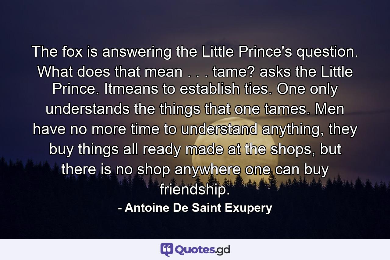 The fox is answering the Little Prince's question. What does that mean . . . tame? asks the Little Prince. Itmeans to establish ties. One only understands the things that one tames. Men have no more time to understand anything, they buy things all ready made at the shops, but there is no shop anywhere one can buy friendship. - Quote by Antoine De Saint Exupery