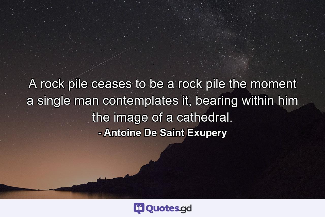 A rock pile ceases to be a rock pile the moment a single man contemplates it, bearing within him the image of a cathedral. - Quote by Antoine De Saint Exupery