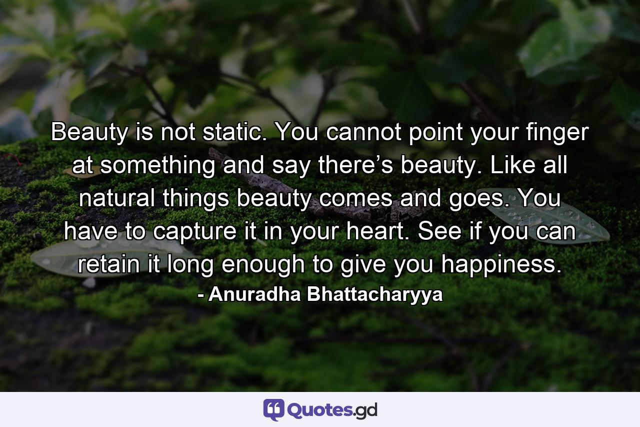 Beauty is not static. You cannot point your finger at something and say there’s beauty. Like all natural things beauty comes and goes. You have to capture it in your heart. See if you can retain it long enough to give you happiness. - Quote by Anuradha Bhattacharyya