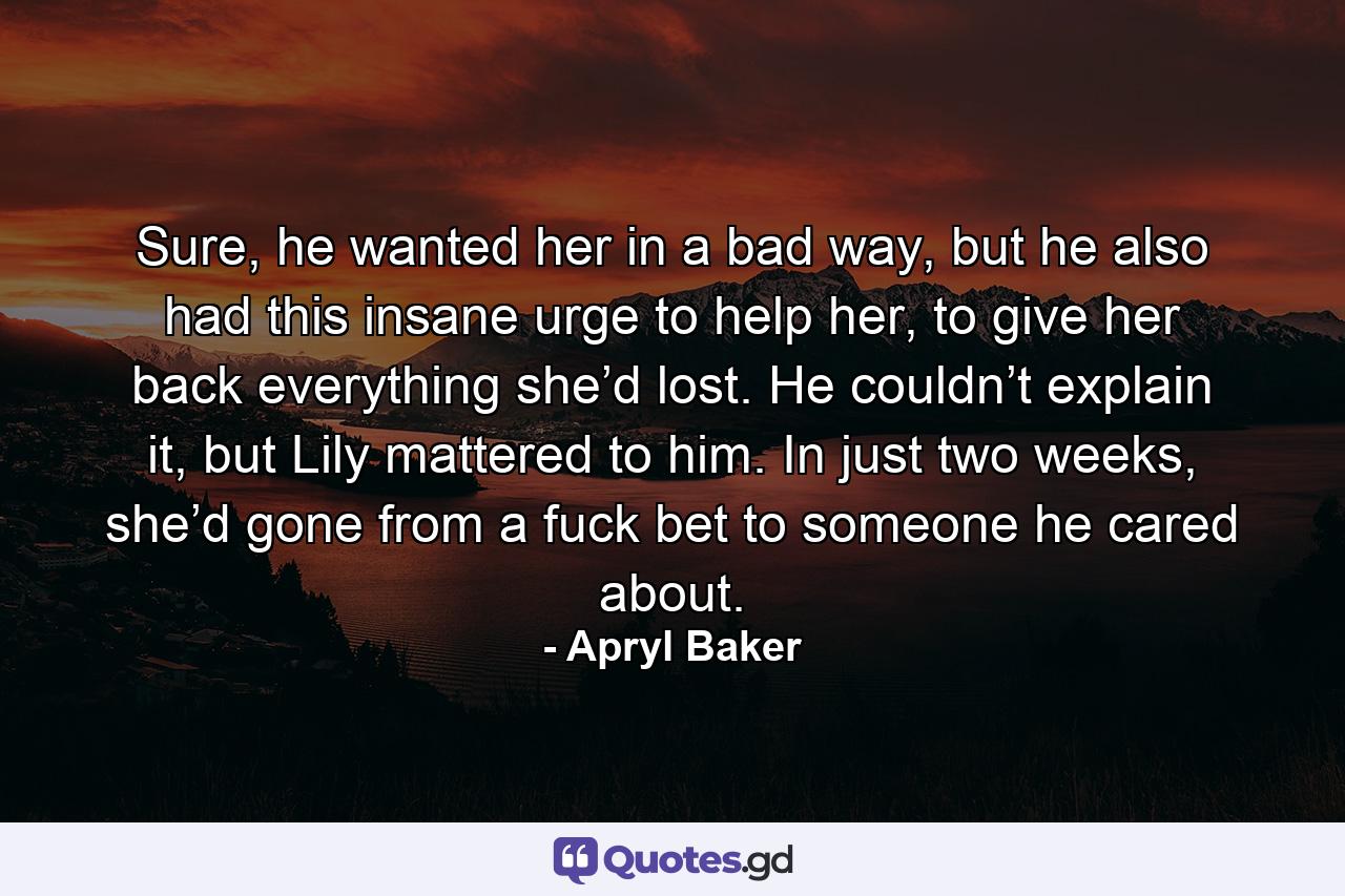 Sure, he wanted her in a bad way, but he also had this insane urge to help her, to give her back everything she’d lost. He couldn’t explain it, but Lily mattered to him. In just two weeks, she’d gone from a fuck bet to someone he cared about. - Quote by Apryl Baker