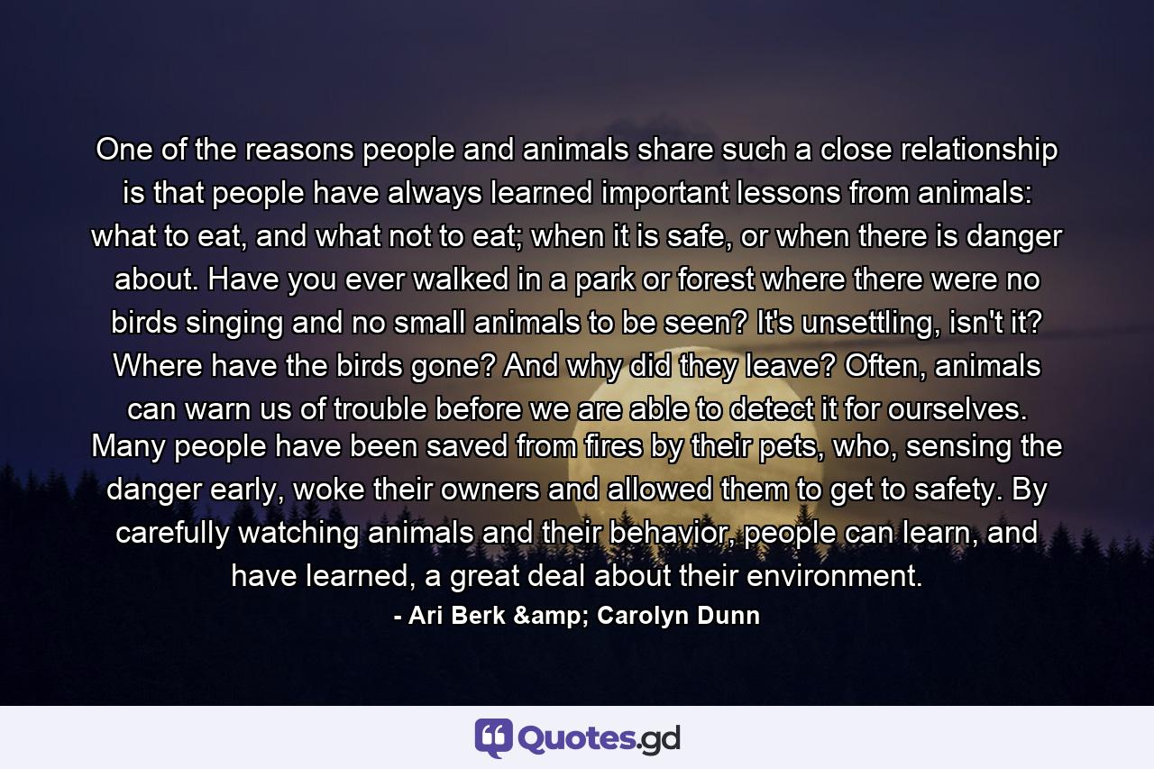 One of the reasons people and animals share such a close relationship is that people have always learned important lessons from animals: what to eat, and what not to eat; when it is safe, or when there is danger about. Have you ever walked in a park or forest where there were no birds singing and no small animals to be seen? It's unsettling, isn't it? Where have the birds gone? And why did they leave? Often, animals can warn us of trouble before we are able to detect it for ourselves. Many people have been saved from fires by their pets, who, sensing the danger early, woke their owners and allowed them to get to safety. By carefully watching animals and their behavior, people can learn, and have learned, a great deal about their environment. - Quote by Ari Berk & Carolyn Dunn