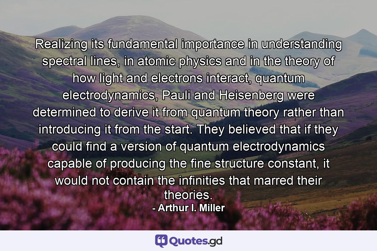 Realizing its fundamental importance in understanding spectral lines, in atomic physics and in the theory of how light and electrons interact, quantum electrodynamics, Pauli and Heisenberg were determined to derive it from quantum theory rather than introducing it from the start. They believed that if they could find a version of quantum electrodynamics capable of producing the fine structure constant, it would not contain the infinities that marred their theories. - Quote by Arthur I. Miller