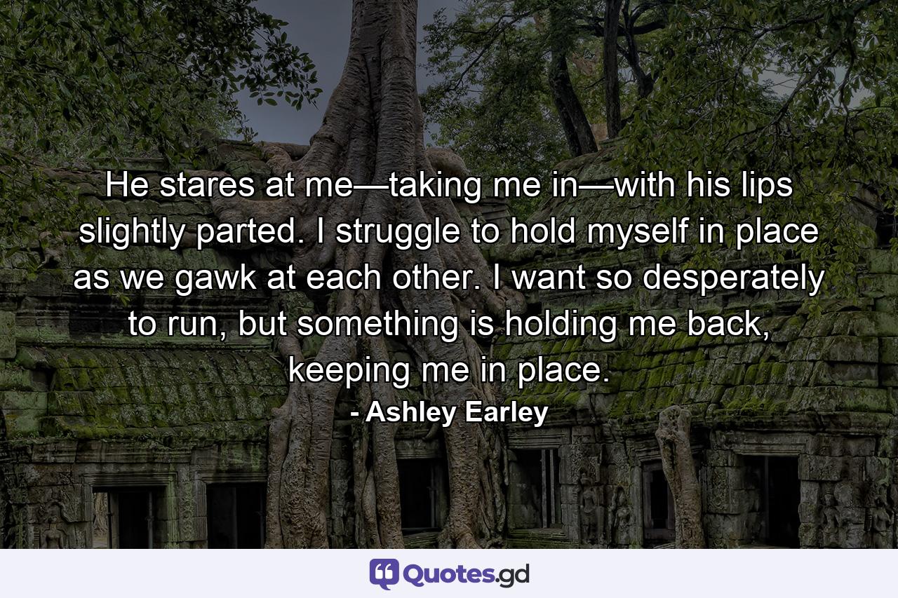 He stares at me—taking me in—with his lips slightly parted. I struggle to hold myself in place as we gawk at each other. I want so desperately to run, but something is holding me back, keeping me in place. - Quote by Ashley Earley