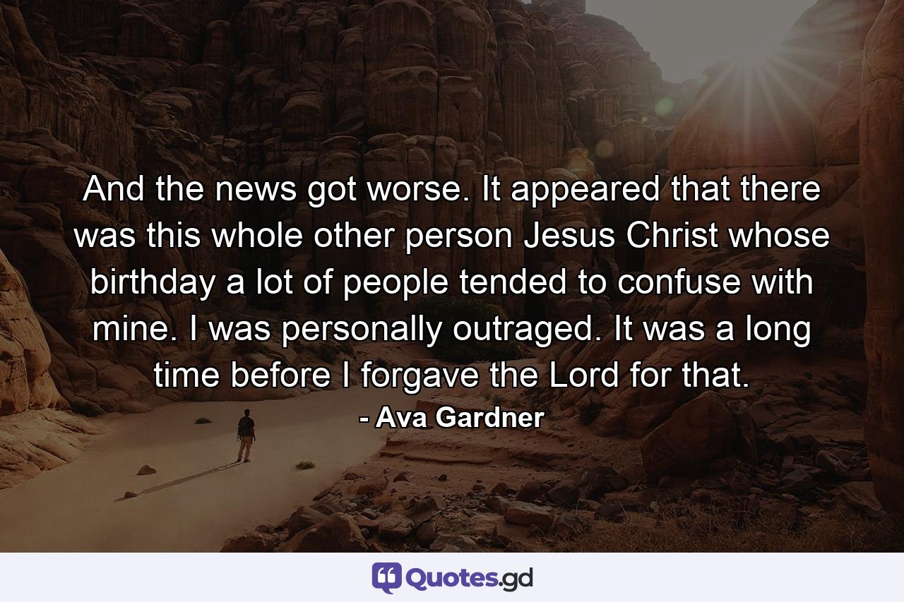 And the news got worse. It appeared that there was this whole other person Jesus Christ whose birthday a lot of people tended to confuse with mine. I was personally outraged. It was a long time before I forgave the Lord for that. - Quote by Ava Gardner