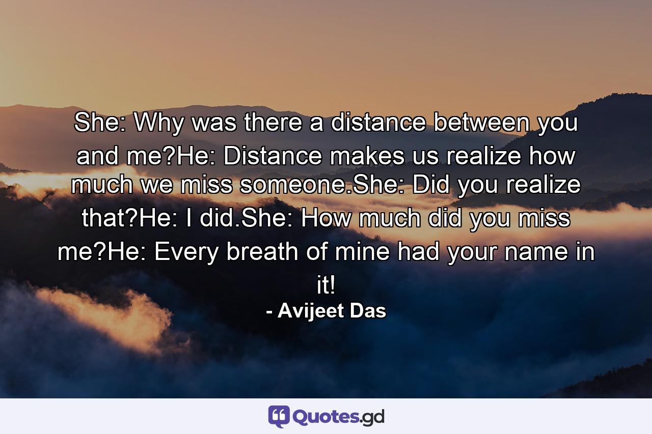 She: Why was there a distance between you and me?He: Distance makes us realize how much we miss someone.She: Did you realize that?He: I did.She: How much did you miss me?He: Every breath of mine had your name in it! - Quote by Avijeet Das