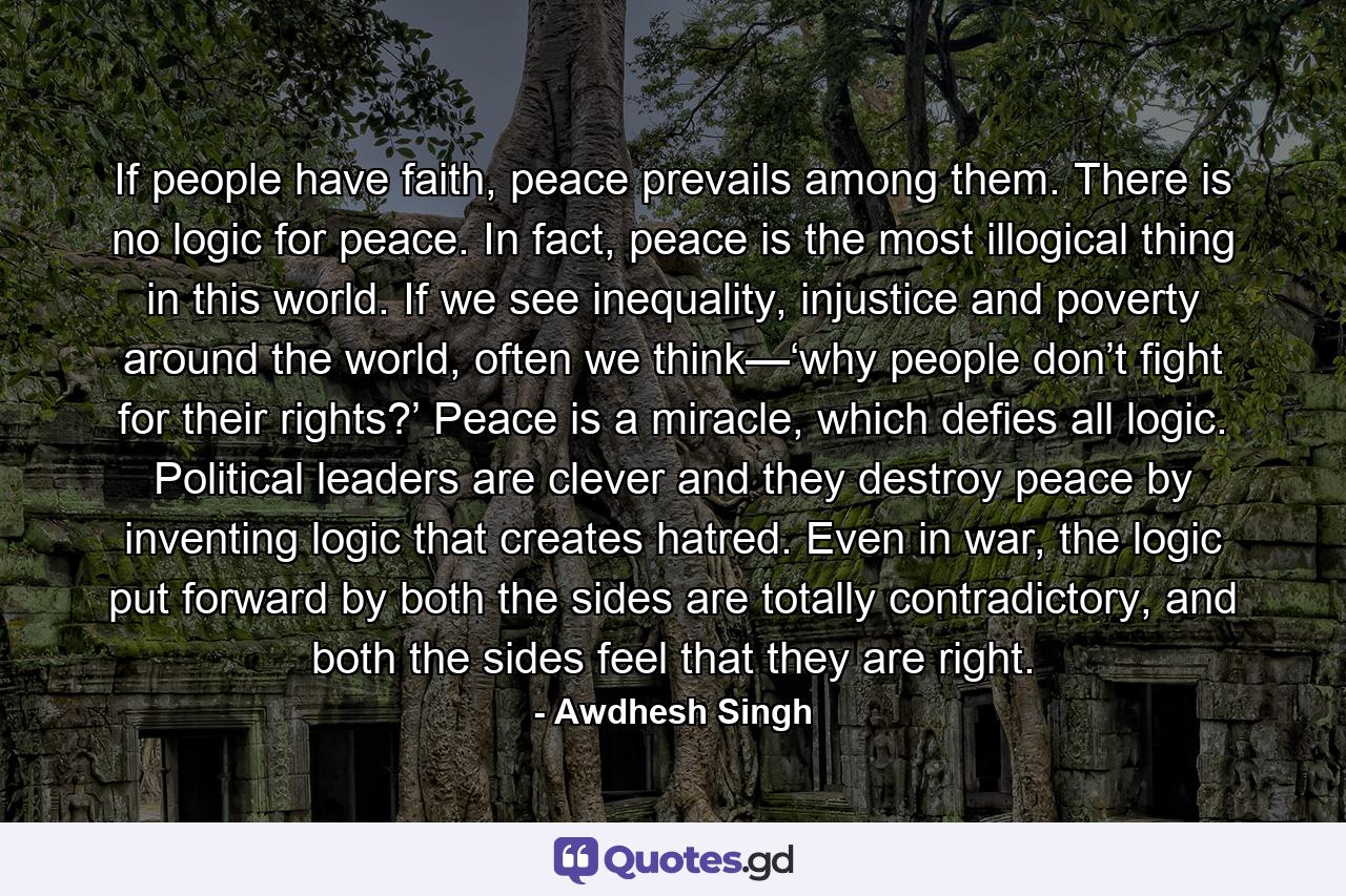 If people have faith, peace prevails among them. There is no logic for peace. In fact, peace is the most illogical thing in this world. If we see inequality, injustice and poverty around the world, often we think—‘why people don’t fight for their rights?’ Peace is a miracle, which defies all logic. Political leaders are clever and they destroy peace by inventing logic that creates hatred. Even in war, the logic put forward by both the sides are totally contradictory, and both the sides feel that they are right. - Quote by Awdhesh Singh