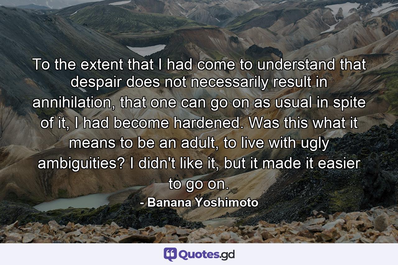 To the extent that I had come to understand that despair does not necessarily result in annihilation, that one can go on as usual in spite of it, I had become hardened. Was this what it means to be an adult, to live with ugly ambiguities? I didn't like it, but it made it easier to go on. - Quote by Banana Yoshimoto