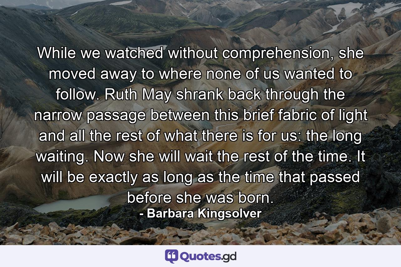 While we watched without comprehension, she moved away to where none of us wanted to follow. Ruth May shrank back through the narrow passage between this brief fabric of light and all the rest of what there is for us: the long waiting. Now she will wait the rest of the time. It will be exactly as long as the time that passed before she was born. - Quote by Barbara Kingsolver