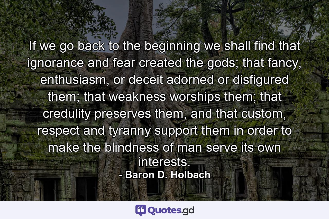 If we go back to the beginning we shall find that ignorance and fear created the gods; that fancy, enthusiasm, or deceit adorned or disfigured them; that weakness worships them; that credulity preserves them, and that custom, respect and tyranny support them in order to make the blindness of man serve its own interests. - Quote by Baron D. Holbach