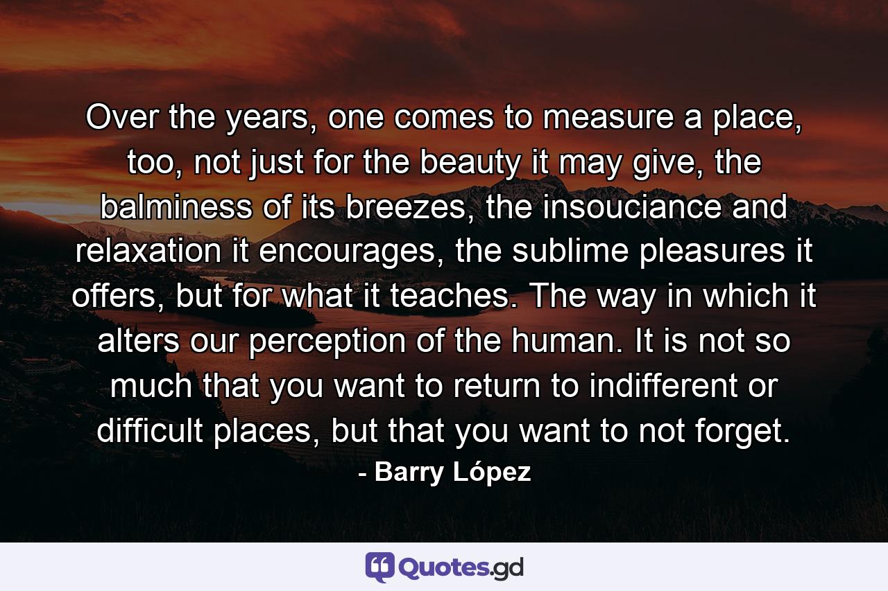 Over the years, one comes to measure a place, too, not just for the beauty it may give, the balminess of its breezes, the insouciance and relaxation it encourages, the sublime pleasures it offers, but for what it teaches. The way in which it alters our perception of the human. It is not so much that you want to return to indifferent or difficult places, but that you want to not forget. - Quote by Barry López