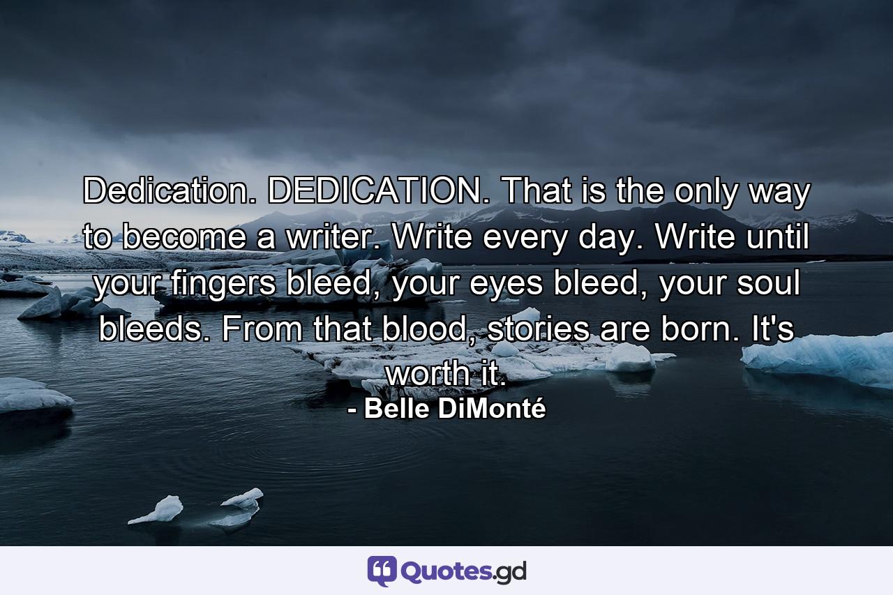 Dedication. DEDICATION. That is the only way to become a writer. Write every day. Write until your fingers bleed, your eyes bleed, your soul bleeds. From that blood, stories are born. It's worth it. - Quote by Belle DiMonté