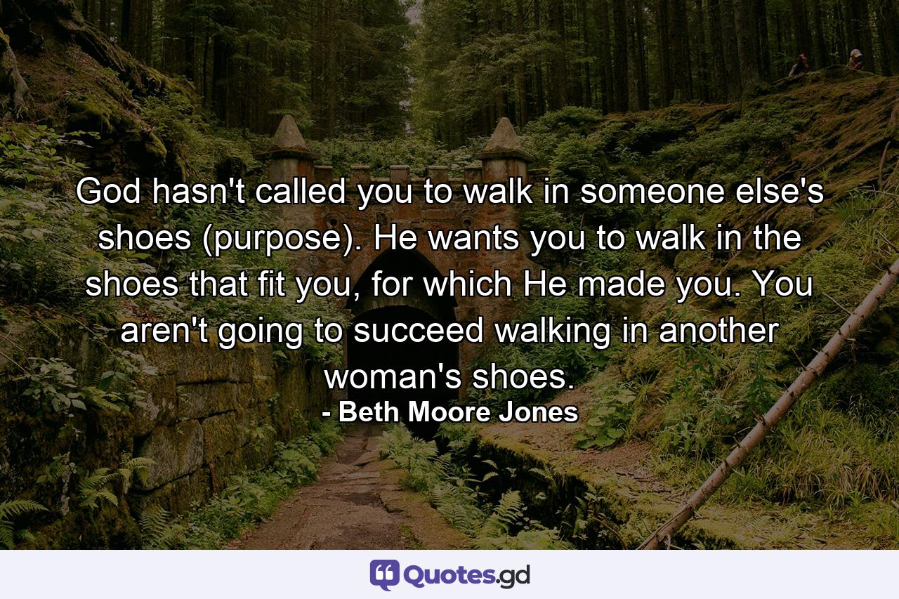 God hasn't called you to walk in someone else's shoes (purpose). He wants you to walk in the shoes that fit you, for which He made you. You aren't going to succeed walking in another woman's shoes. - Quote by Beth Moore Jones