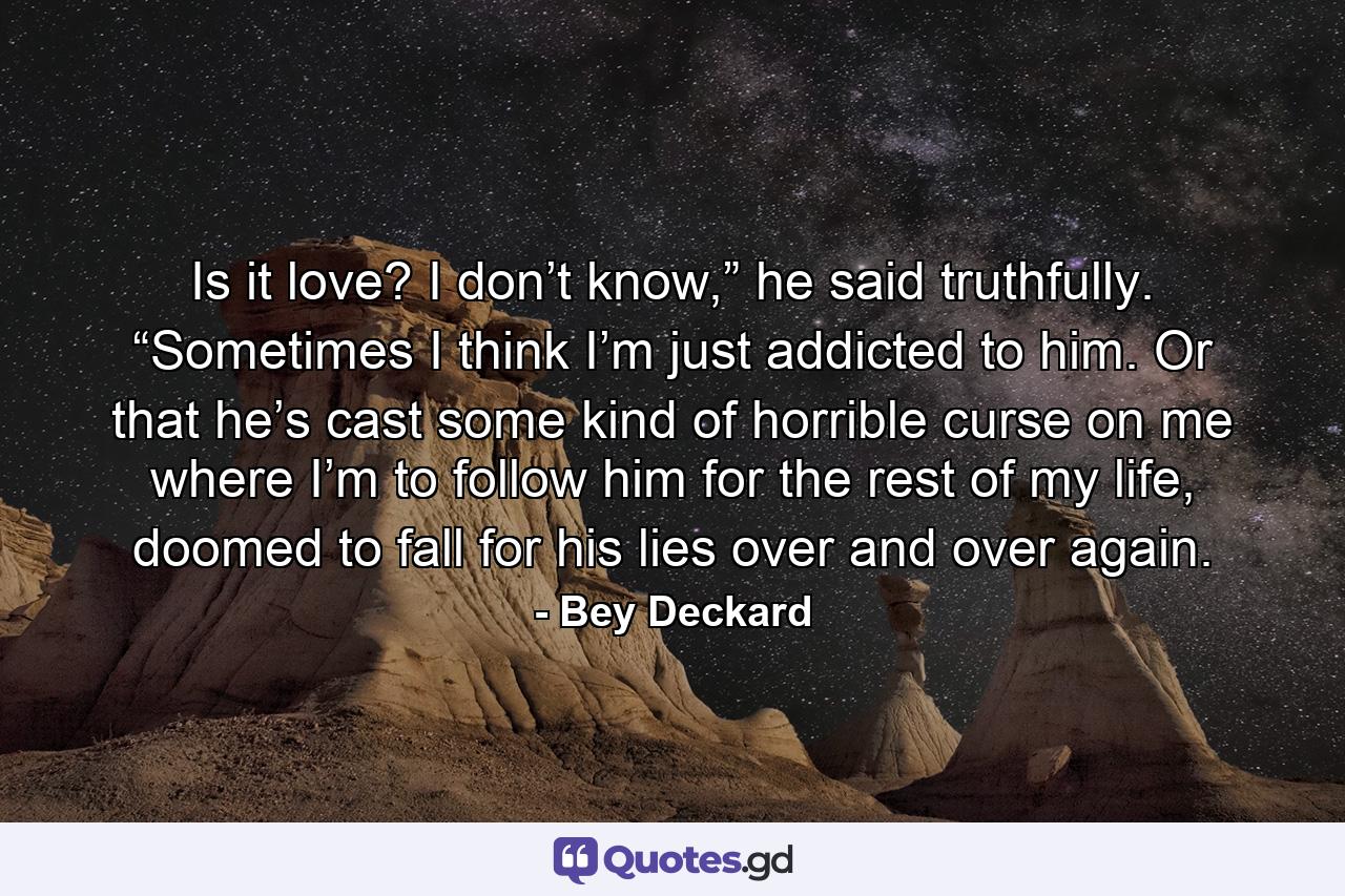 Is it love? I don’t know,” he said truthfully. “Sometimes I think I’m just addicted to him. Or that he’s cast some kind of horrible curse on me where I’m to follow him for the rest of my life, doomed to fall for his lies over and over again. - Quote by Bey Deckard