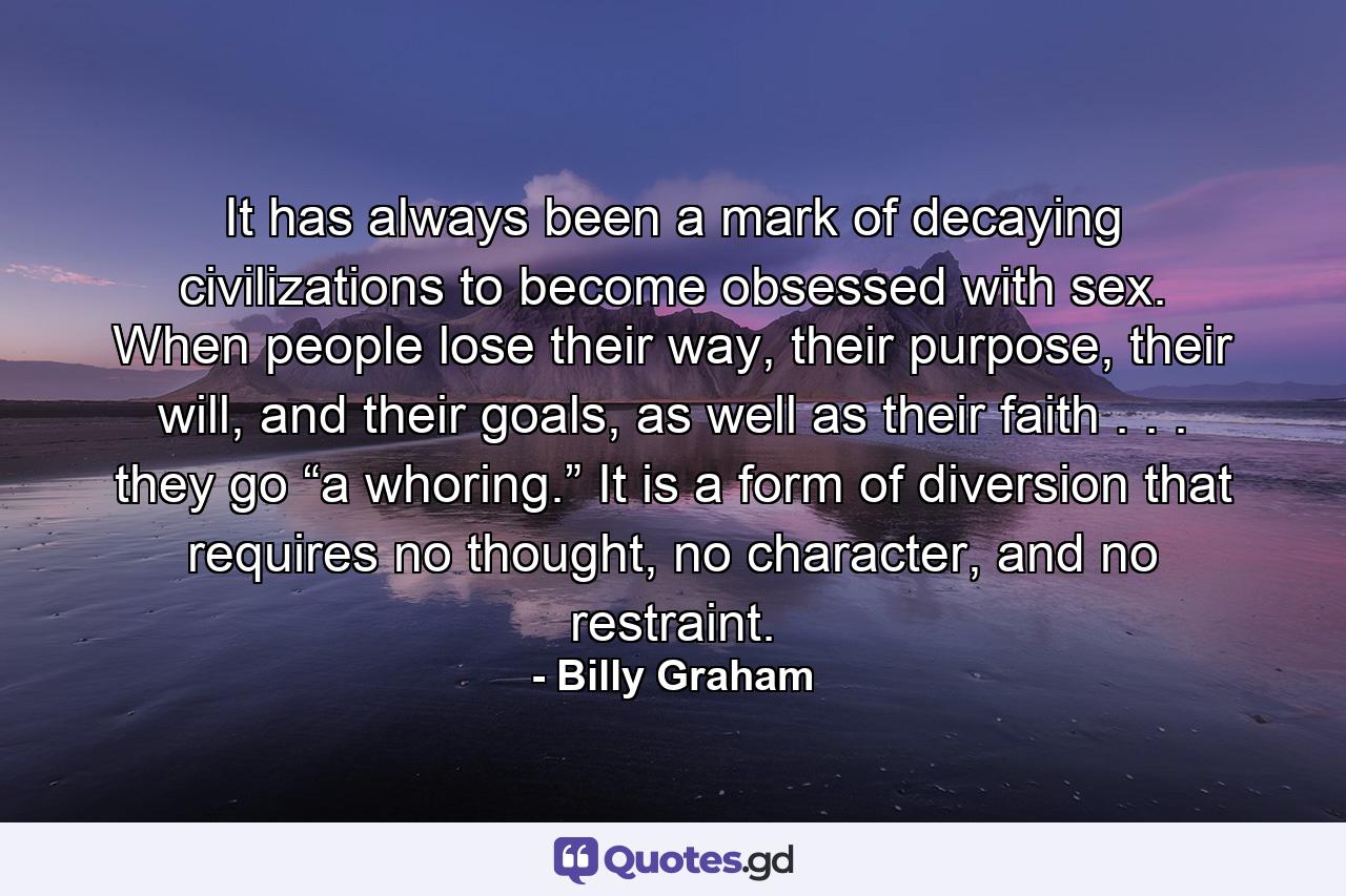 It has always been a mark of decaying civilizations to become obsessed with sex. When people lose their way, their purpose, their will, and their goals, as well as their faith . . . they go “a whoring.” It is a form of diversion that requires no thought, no character, and no restraint. - Quote by Billy Graham