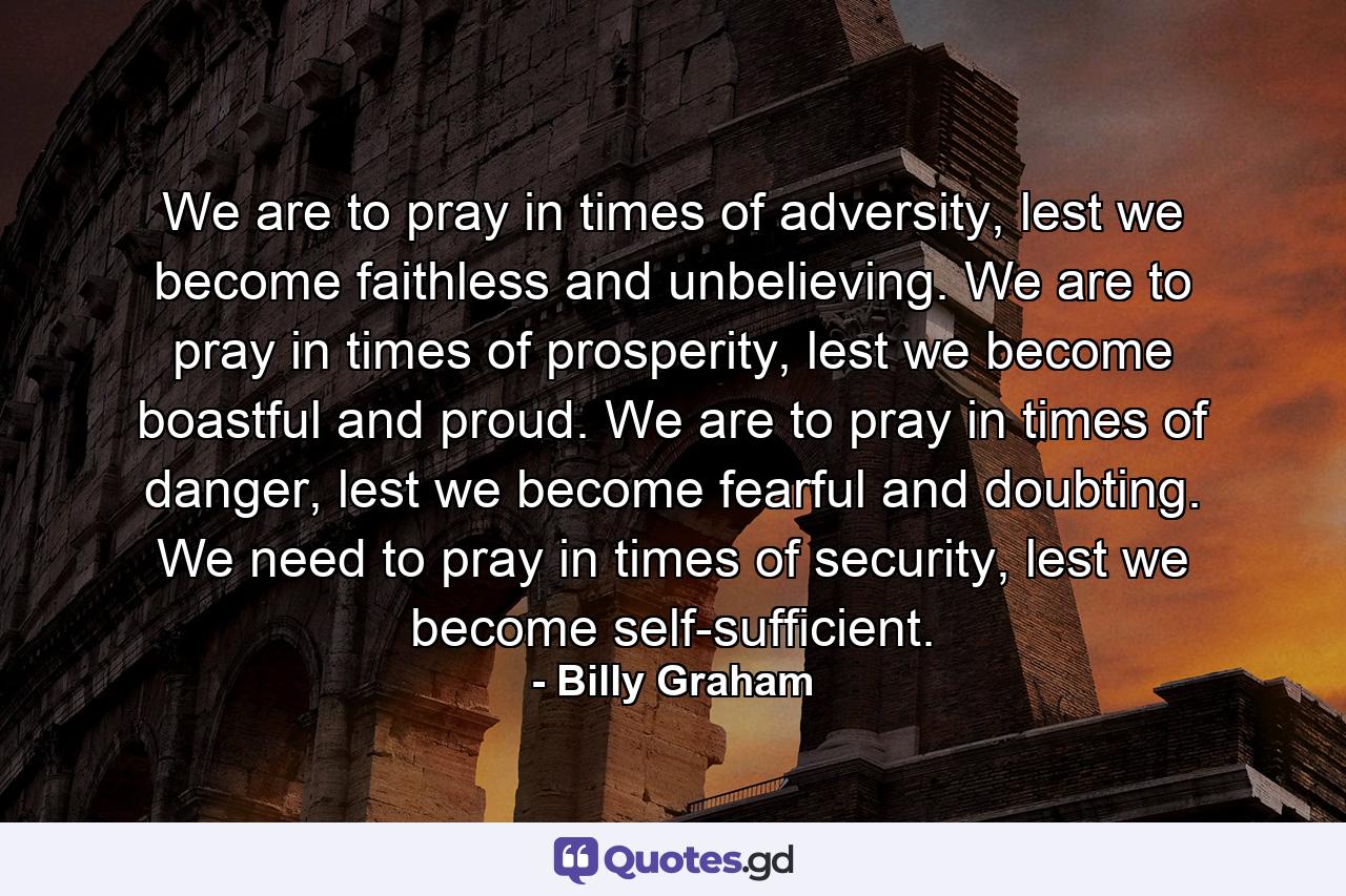 We are to pray in times of adversity, lest we become faithless and unbelieving. We are to pray in times of prosperity, lest we become boastful and proud. We are to pray in times of danger, lest we become fearful and doubting. We need to pray in times of security, lest we become self-sufficient. - Quote by Billy Graham