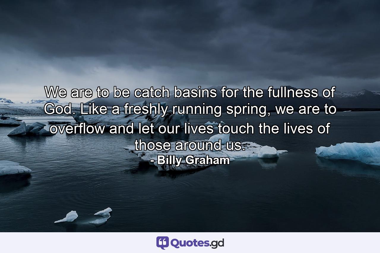 We are to be catch basins for the fullness of God. Like a freshly running spring, we are to overflow and let our lives touch the lives of those around us. - Quote by Billy Graham