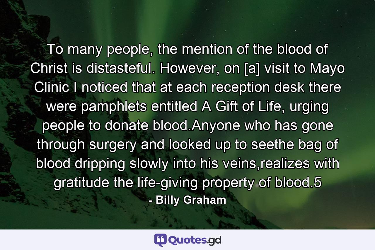 To many people, the mention of the blood of Christ is distasteful. However, on [a] visit to Mayo Clinic I noticed that at each reception desk there were pamphlets entitled A Gift of Life, urging people to donate blood.Anyone who has gone through surgery and looked up to seethe bag of blood dripping slowly into his veins,realizes with gratitude the life-giving property of blood.5 - Quote by Billy Graham