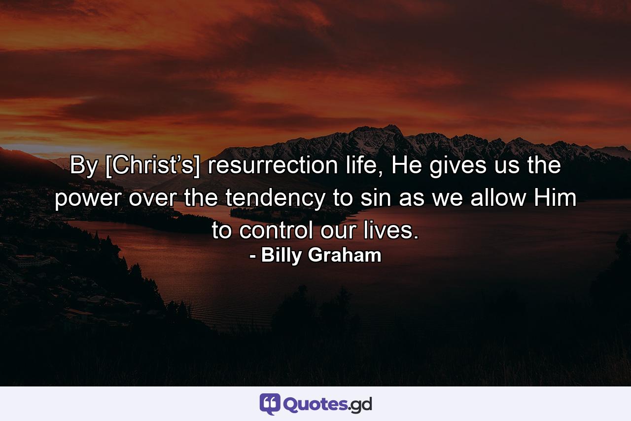 By [Christ’s] resurrection life, He gives us the power over the tendency to sin as we allow Him to control our lives. - Quote by Billy Graham