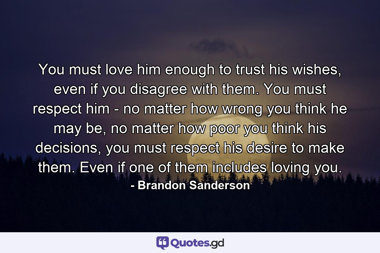 You must love him enough to trust his wishes, even if you disagree with them. You must respect him - no matter how wrong you think he may be, no matter how poor you think his decisions, you must respect his desire to make them. Even if one of them includes loving you. - Quote by Brandon Sanderson