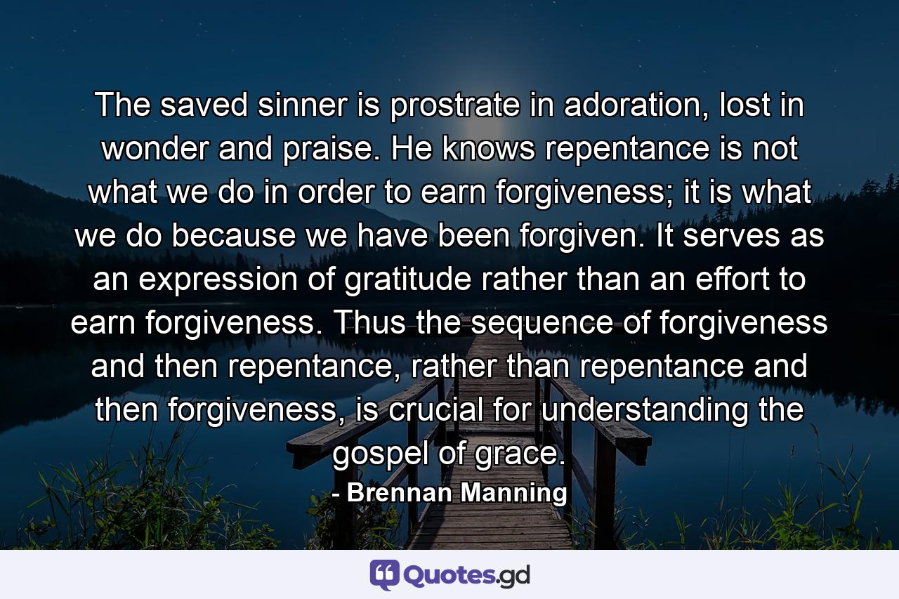 The saved sinner is prostrate in adoration, lost in wonder and praise. He knows repentance is not what we do in order to earn forgiveness; it is what we do because we have been forgiven. It serves as an expression of gratitude rather than an effort to earn forgiveness. Thus the sequence of forgiveness and then repentance, rather than repentance and then forgiveness, is crucial for understanding the gospel of grace. - Quote by Brennan Manning