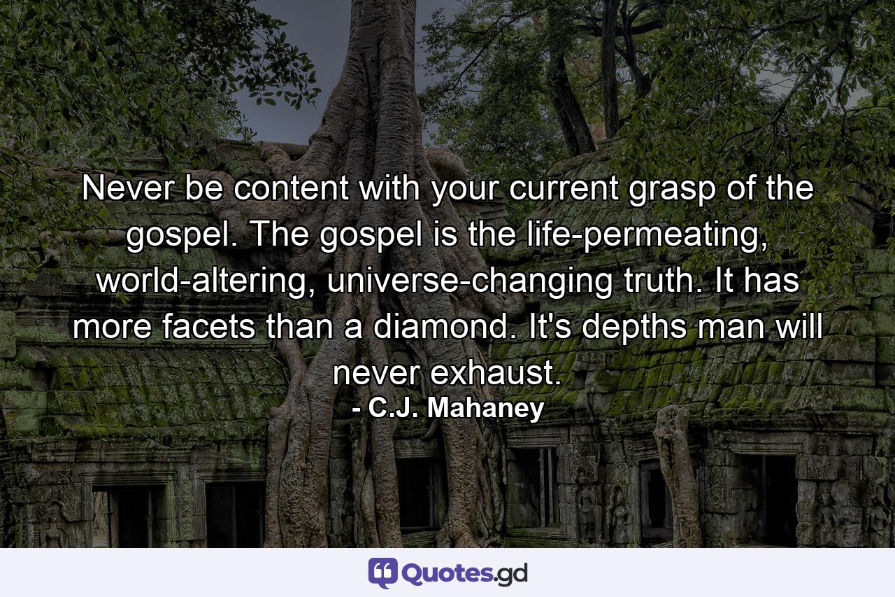 Never be content with your current grasp of the gospel. The gospel is the life-permeating, world-altering, universe-changing truth. It has more facets than a diamond. It's depths man will never exhaust. - Quote by C.J. Mahaney