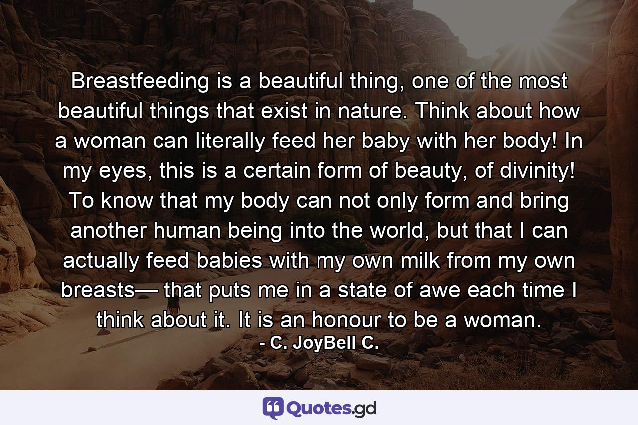 Breastfeeding is a beautiful thing, one of the most beautiful things that exist in nature. Think about how a woman can literally feed her baby with her body! In my eyes, this is a certain form of beauty, of divinity! To know that my body can not only form and bring another human being into the world, but that I can actually feed babies with my own milk from my own breasts— that puts me in a state of awe each time I think about it. It is an honour to be a woman. - Quote by C. JoyBell C.