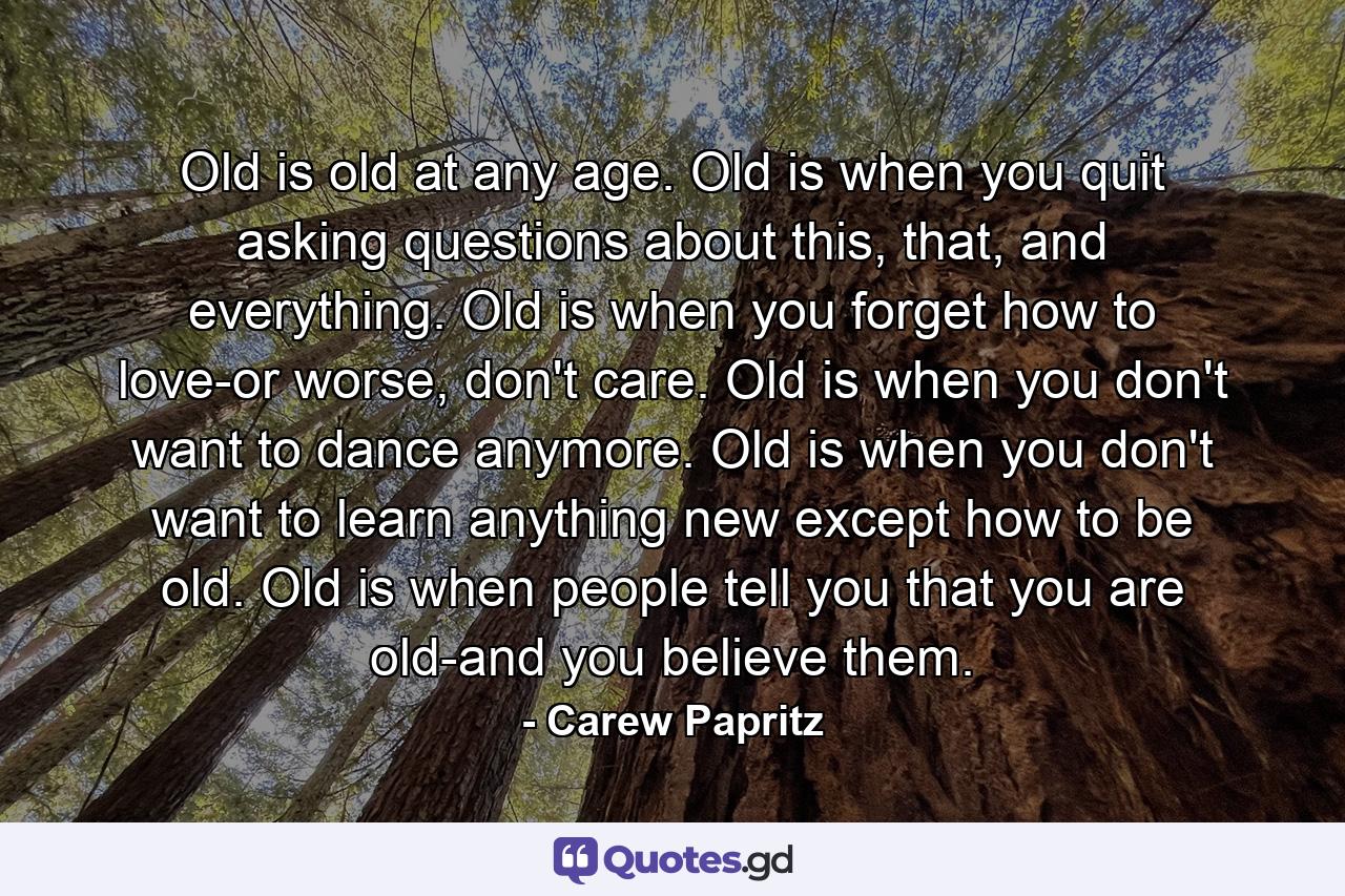 Old is old at any age. Old is when you quit asking questions about this, that, and everything. Old is when you forget how to love-or worse, don't care. Old is when you don't want to dance anymore. Old is when you don't want to learn anything new except how to be old. Old is when people tell you that you are old-and you believe them. - Quote by Carew Papritz