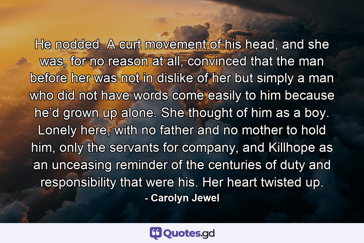 He nodded. A curt movement of his head, and she was, for no reason at all, convinced that the man before her was not in dislike of her but simply a man who did not have words come easily to him because he’d grown up alone. She thought of him as a boy. Lonely here, with no father and no mother to hold him, only the servants for company, and Killhope as an unceasing reminder of the centuries of duty and responsibility that were his. Her heart twisted up. - Quote by Carolyn Jewel